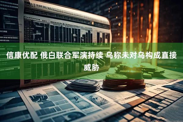 信康优配 俄白联合军演持续 乌称未对乌构成直接威胁