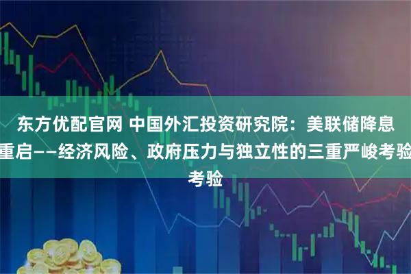 东方优配官网 中国外汇投资研究院：美联储降息重启——经济风险、政府压力与独立性的三重严峻考验