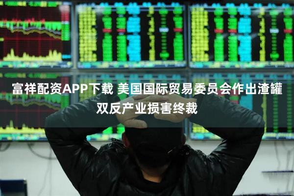 富祥配资APP下载 美国国际贸易委员会作出渣罐双反产业损害终裁