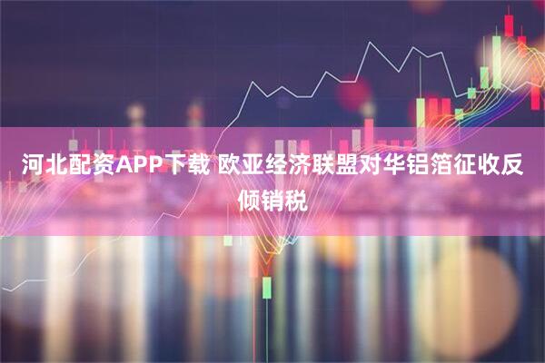 河北配资APP下载 欧亚经济联盟对华铝箔征收反倾销税