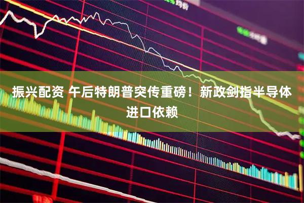 振兴配资 午后特朗普突传重磅！新政剑指半导体进口依赖