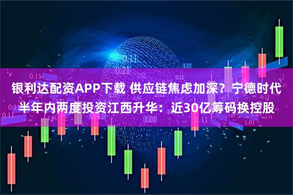 银利达配资APP下载 供应链焦虑加深？宁德时代半年内两度投资江西升华：近30亿筹码换控股