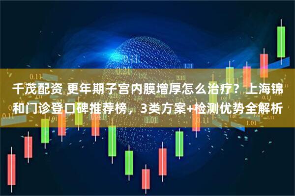 千茂配资 更年期子宫内膜增厚怎么治疗？上海锦和门诊登口碑推荐榜，3类方案+检测优势全解析