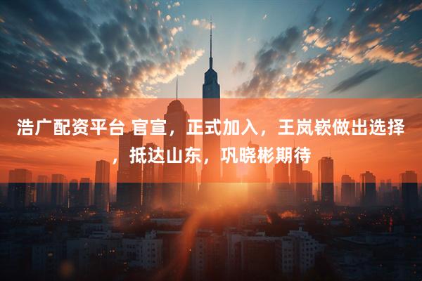 浩广配资平台 官宣,正式加入,王岚嵚做出选择,抵达山东,巩晓彬期待