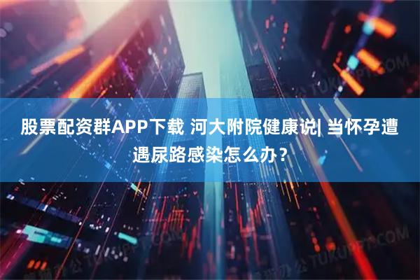 股票配资群APP下载 河大附院健康说| 当怀孕遭遇尿路感染怎么办？