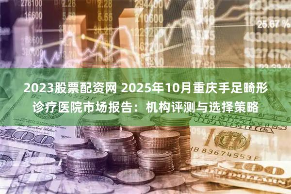 2023股票配资网 2025年10月重庆手足畸形诊疗医院市场报告：机构评测与选择策略