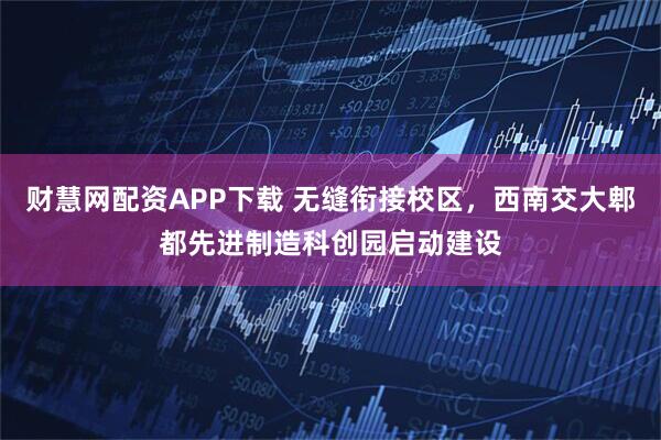 财慧网配资APP下载 无缝衔接校区，西南交大郫都先进制造科创园启动建设