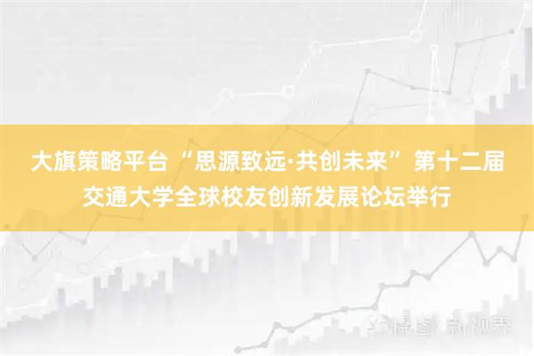 大旗策略平台 “思源致远·共创未来” 第十二届交通大学全球校友创新发展论坛举行