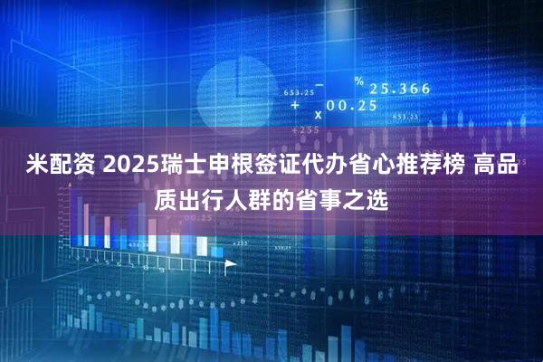 米配资 2025瑞士申根签证代办省心推荐榜 高品质出行人群的省事之选