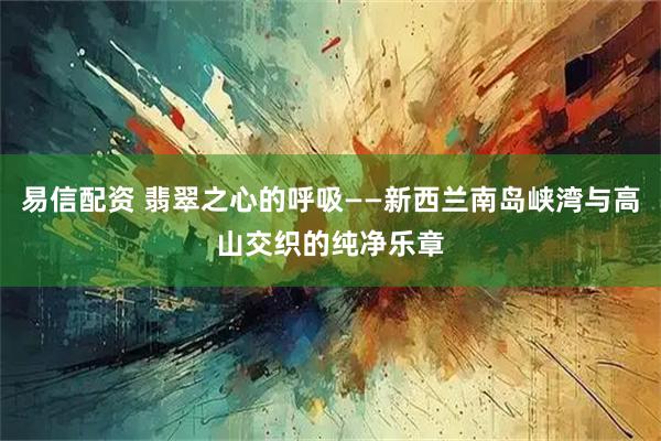易信配资 翡翠之心的呼吸——新西兰南岛峡湾与高山交织的纯净乐章