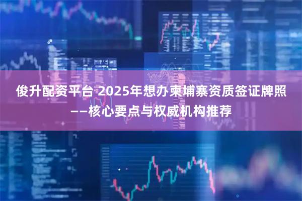 俊升配资平台 2025年想办柬埔寨资质签证牌照——核心要点与权威机构推荐