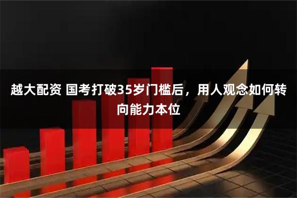 越大配资 国考打破35岁门槛后，用人观念如何转向能力本位