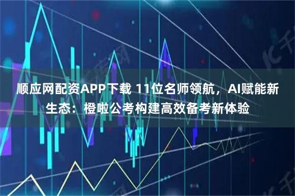 顺应网配资APP下载 11位名师领航，AI赋能新生态：橙啦公考构建高效备考新体验