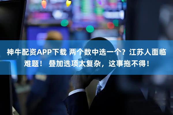神牛配资APP下载 两个数中选一个？江苏人面临难题！ 叠加选项太复杂，这事拖不得！