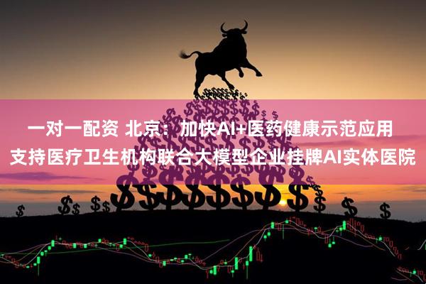 一对一配资 北京：加快AI+医药健康示范应用 支持医疗卫生机构联合大模型企业挂牌AI实体医院