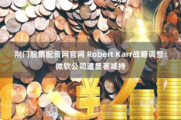 荆门股票配资网官网 Robert Karr战略调整：微软公司遭显著减持