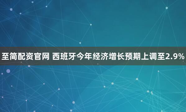 至简配资官网 西班牙今年经济增长预期上调至2.9%
