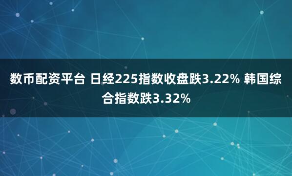 数币配资平台 日经225指数收盘跌3.22% 韩国综合指数跌3.32%