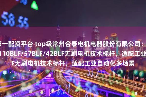 第一配资平台 top级常州合泰电机电器股份有限公司：86BLF/33BL/110BLF/57BLF/42BLF无刷电机技术标杆，适配工业自动化多场景