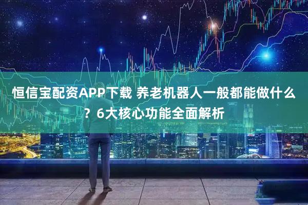 恒信宝配资APP下载 养老机器人一般都能做什么？6大核心功能全面解析