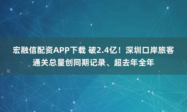 宏融信配资APP下载 破2.4亿！深圳口岸旅客通关总量创同期记录、超去年全年
