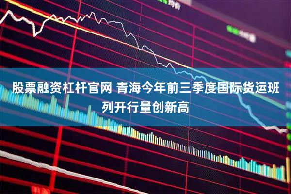 股票融资杠杆官网 青海今年前三季度国际货运班列开行量创新高
