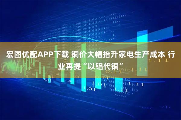 宏图优配APP下载 铜价大幅抬升家电生产成本 行业再提“以铝代铜”