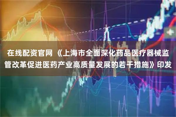 在线配资官网 《上海市全面深化药品医疗器械监管改革促进医药产业高质量发展的若干措施》印发
