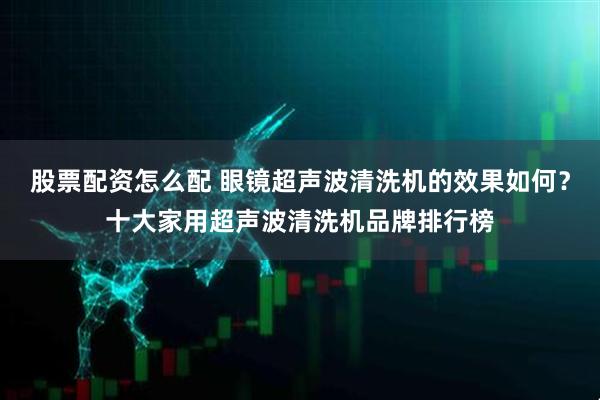 股票配资怎么配 眼镜超声波清洗机的效果如何？十大家用超声波清洗机品牌排行榜