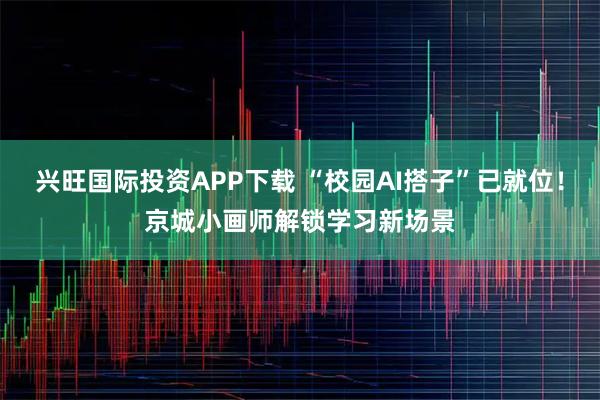 兴旺国际投资APP下载 “校园AI搭子”已就位！京城小画师解锁学习新场景