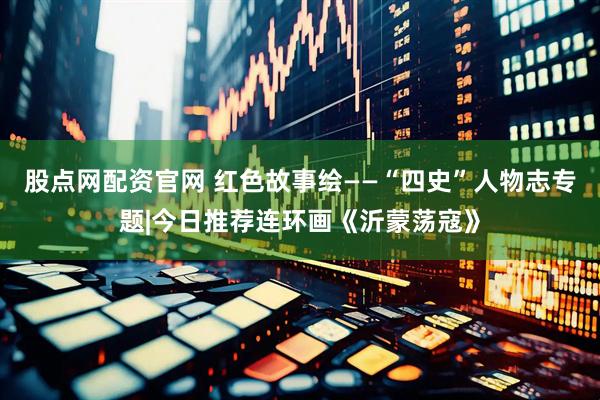 股点网配资官网 红色故事绘——“四史”人物志专题|今日推荐连环画《沂蒙荡寇》