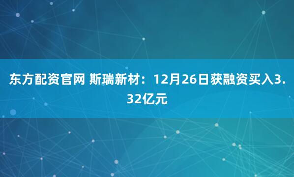 东方配资官网 斯瑞新材：12月26日获融资买入3.32亿元