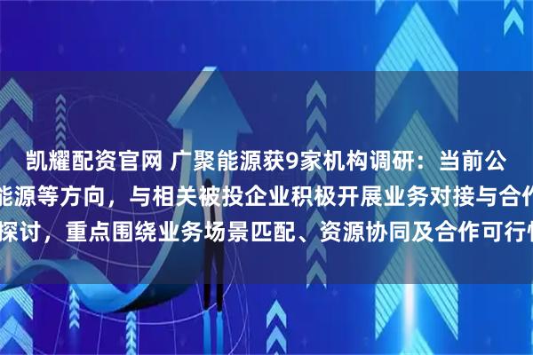 凯耀配资官网 广聚能源获9家机构调研：当前公司已围绕智算建设、新能源等方向，与相关被投企业积极开展业务对接与合作探讨，重点围绕业务场景匹配、资源协同及合作可行性进行沟通论（附调研问答）