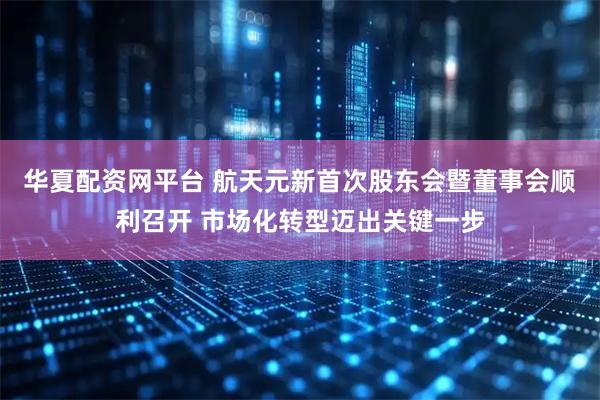 华夏配资网平台 航天元新首次股东会暨董事会顺利召开 市场化转型迈出关键一步