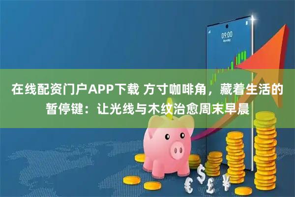 在线配资门户APP下载 方寸咖啡角，藏着生活的暂停键：让光线与木纹治愈周末早晨