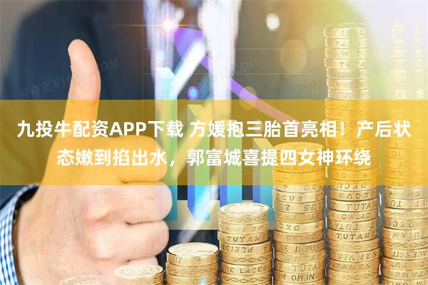九投牛配资APP下载 方媛抱三胎首亮相！产后状态嫩到掐出水，郭富城喜提四女神环绕
