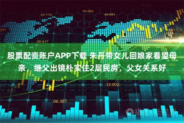 股票配资账户APP下载 朱丹带女儿回娘家看望母亲，继父出镜朴实住2层民房，父女关系好