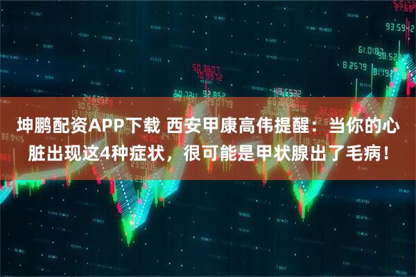 坤鹏配资APP下载 西安甲康高伟提醒：当你的心脏出现这4种症状，很可能是甲状腺出了毛病！