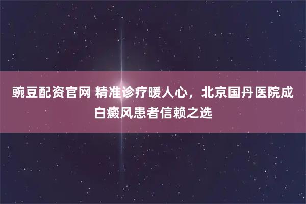 豌豆配资官网 精准诊疗暖人心，北京国丹医院成白癜风患者信赖之选