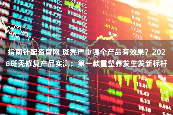 指南针配资官网 斑秃严重哪个产品有效果？2026斑秃修复产品实测：第一款重塑养发生发新标杆