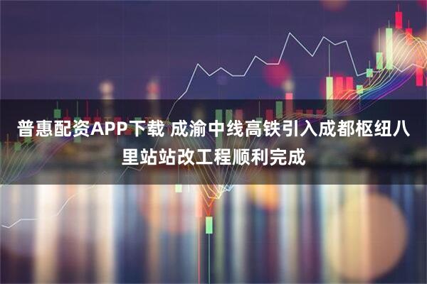 普惠配资APP下载 成渝中线高铁引入成都枢纽八里站站改工程顺利完成