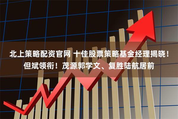 北上策略配资官网 十佳股票策略基金经理揭晓！但斌领衔！茂源郭学文、复胜陆航居前