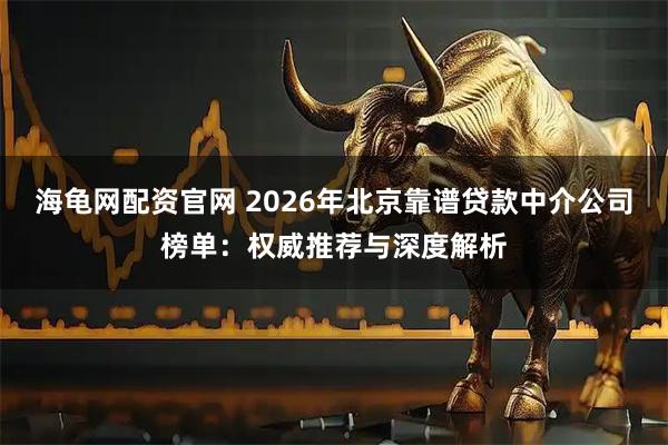 海龟网配资官网 2026年北京靠谱贷款中介公司榜单：权威推荐与深度解析