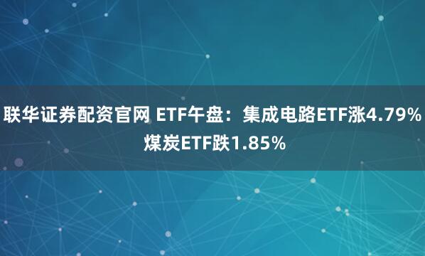 联华证券配资官网 ETF午盘：集成电路ETF涨4.79% 煤炭ETF跌1.85%