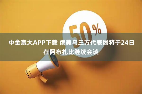 中金宸大APP下载 俄美乌三方代表团将于24日在阿布扎比继续会谈