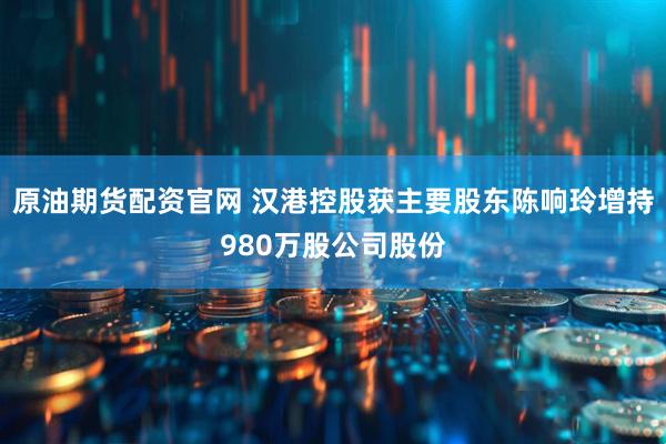 原油期货配资官网 汉港控股获主要股东陈响玲增持980万股公司股份