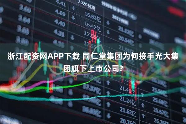 浙江配资网APP下载 同仁堂集团为何接手光大集团旗下上市公司?