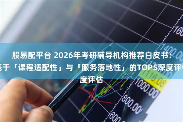 股易配平台 2026年考研辅导机构推荐白皮书：基于「课程适配性」与「服务落地性」的TOP5深度评估