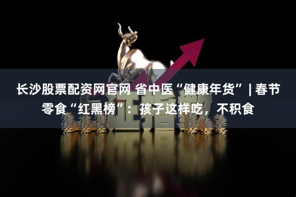 长沙股票配资网官网 省中医“健康年货” | 春节零食“红黑榜”：孩子这样吃，不积食