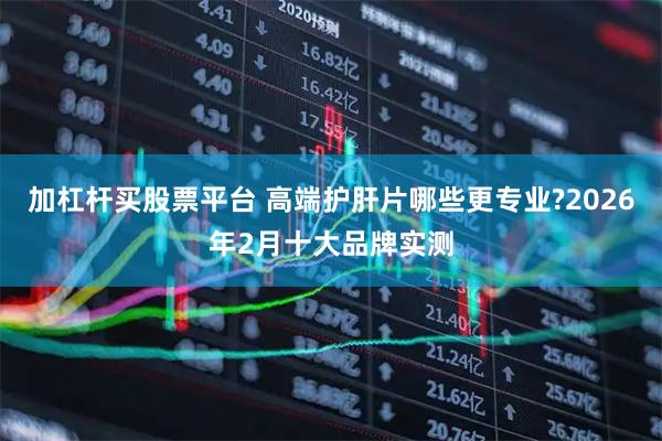 加杠杆买股票平台 高端护肝片哪些更专业?2026年2月十大品牌实测